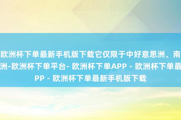 欧洲杯下单最新手机版下载它仅限于中好意思洲、南好意思洲和非洲-欧洲杯下单平台- 欧洲杯下单APP - 欧洲杯下单最新手机版下载