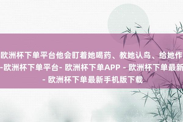 欧洲杯下单平台他会盯着她喝药、教她认鸟、给她作念护手香膏-欧洲杯下单平台- 欧洲杯下单APP - 欧洲杯下单最新手机版下载