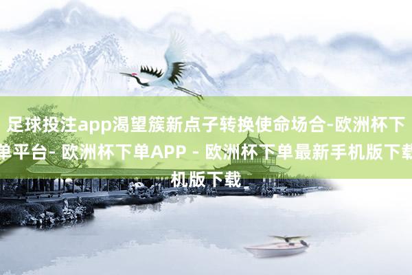 足球投注app渴望簇新点子转换使命场合-欧洲杯下单平台- 欧洲杯下单APP - 欧洲杯下单最新手机版下载