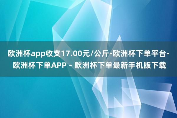 欧洲杯app收支17.00元/公斤-欧洲杯下单平台- 欧洲杯下单APP - 欧洲杯下单最新手机版下载