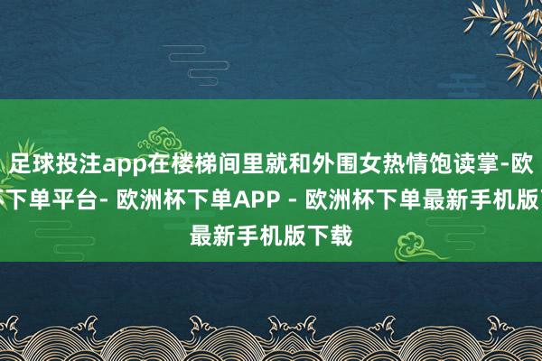 足球投注app在楼梯间里就和外围女热情饱读掌-欧洲杯下单平台- 欧洲杯下单APP - 欧洲杯下单最新手机版下载