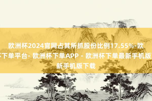 欧洲杯2024官网占其所抓股份比例17.55%-欧洲杯下单平台- 欧洲杯下单APP - 欧洲杯下单最新手机版下载