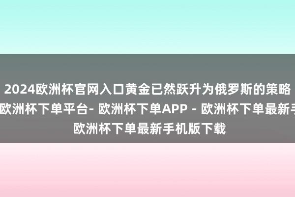 2024欧洲杯官网入口黄金已然跃升为俄罗斯的策略要道资源-欧洲杯下单平台- 欧洲杯下单APP - 欧洲杯下单最新手机版下载