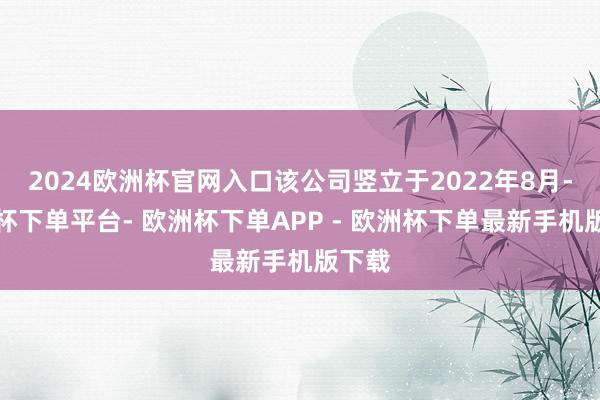 2024欧洲杯官网入口该公司竖立于2022年8月-欧洲杯下单平台- 欧洲杯下单APP - 欧洲杯下单最新手机版下载