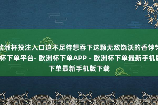 欧洲杯投注入口迫不足待想吞下这颗无敌饶沃的香饽饽-欧洲杯下单平台- 欧洲杯下单APP - 欧洲杯下单最新手机版下载
