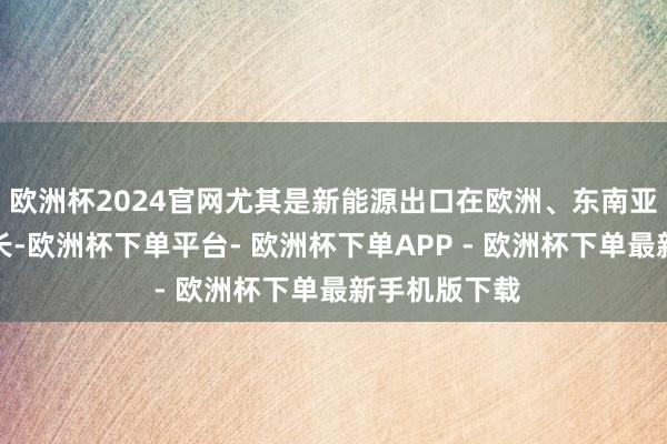 欧洲杯2024官网尤其是新能源出口在欧洲、东南亚等地的高增长-欧洲杯下单平台- 欧洲杯下单APP - 欧洲杯下单最新手机版下载