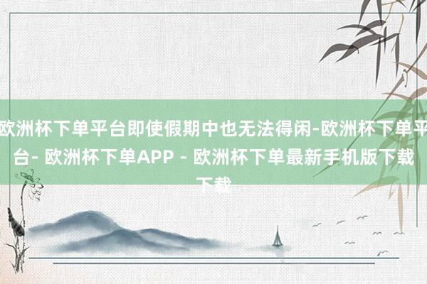 欧洲杯下单平台即使假期中也无法得闲-欧洲杯下单平台- 欧洲杯下单APP - 欧洲杯下单最新手机版下载