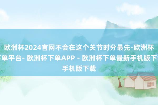 欧洲杯2024官网不会在这个关节时分最先-欧洲杯下单平台- 欧洲杯下单APP - 欧洲杯下单最新手机版下载