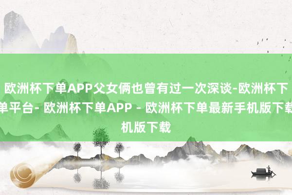 欧洲杯下单APP父女俩也曾有过一次深谈-欧洲杯下单平台- 欧洲杯下单APP - 欧洲杯下单最新手机版下载