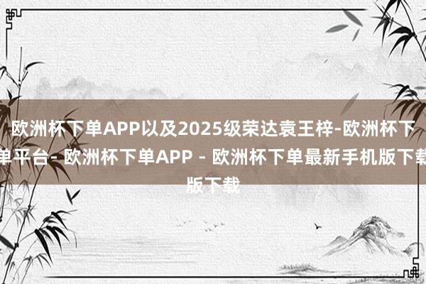 欧洲杯下单APP以及2025级荣达袁王梓-欧洲杯下单平台- 欧洲杯下单APP - 欧洲杯下单最新手机版下载