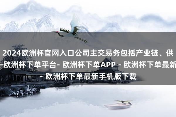 2024欧洲杯官网入口公司主交易务包括产业链、供应链两大类-欧洲杯下单平台- 欧洲杯下单APP - 欧洲杯下单最新手机版下载