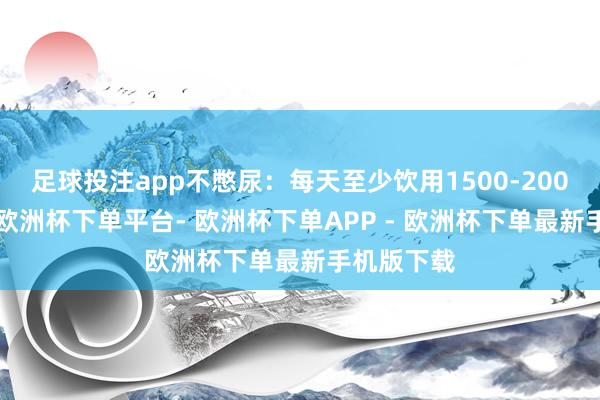 足球投注app不憋尿:每天至少饮用1500-2000毫升水-欧洲杯下单平台- 欧洲杯下单APP - 欧洲杯下单最新手机版下载