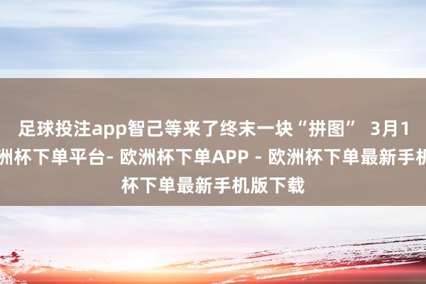 足球投注app智己等来了终末一块“拼图” 3月18日-欧洲杯下单平台- 欧洲杯下单APP - 欧洲杯下单最新手机版下载
