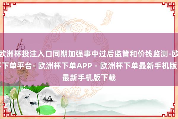 欧洲杯投注入口同期加强事中过后监管和价钱监测-欧洲杯下单平台- 欧洲杯下单APP - 欧洲杯下单最新手机版下载