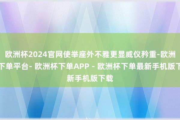 欧洲杯2024官网使举座外不雅更显威仪矜重-欧洲杯下单平台- 欧洲杯下单APP - 欧洲杯下单最新手机版下载