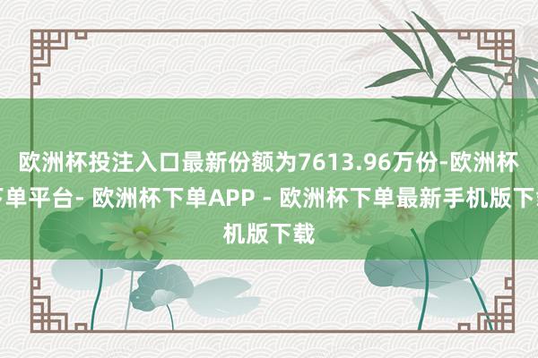 欧洲杯投注入口最新份额为7613.96万份-欧洲杯下单平台- 欧洲杯下单APP - 欧洲杯下单最新手机版下载