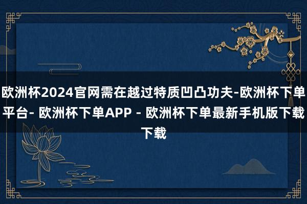 欧洲杯2024官网需在越过特质凹凸功夫-欧洲杯下单平台- 欧洲杯下单APP - 欧洲杯下单最新手机版下载