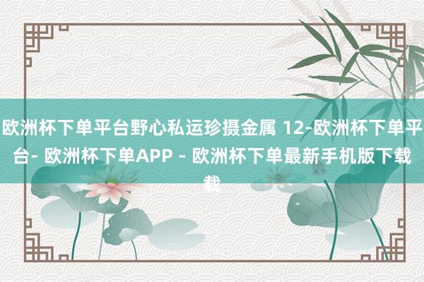 欧洲杯下单平台野心私运珍摄金属 12-欧洲杯下单平台- 欧洲杯下单APP - 欧洲杯下单最新手机版下载