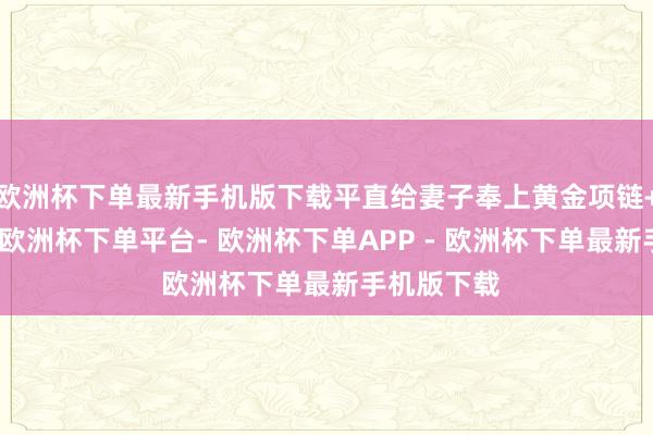 欧洲杯下单最新手机版下载平直给妻子奉上黄金项链+黄金手串-欧洲杯下单平台- 欧洲杯下单APP - 欧洲杯下单最新手机版下载