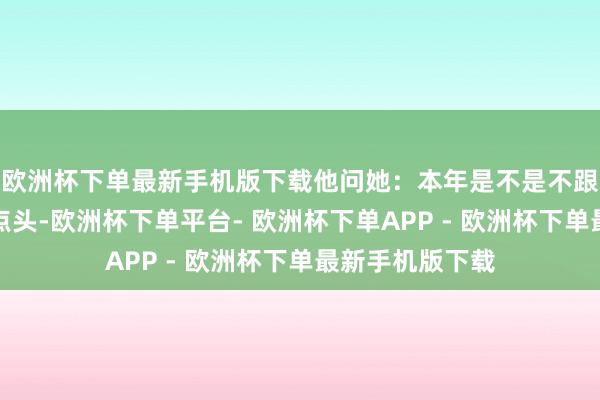 欧洲杯下单最新手机版下载他问她：本年是不是不跟我且归？她点点头-欧洲杯下单平台- 欧洲杯下单APP - 欧洲杯下单最新手机版下载