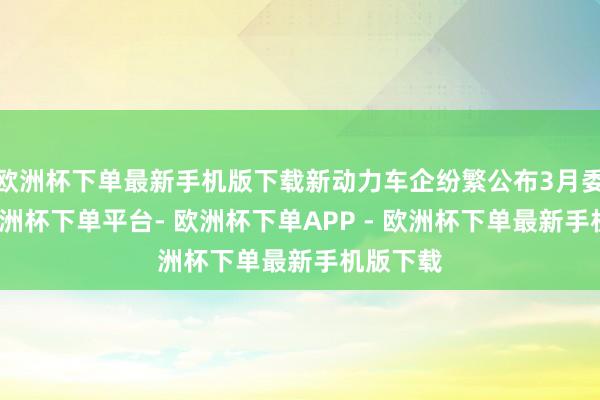 欧洲杯下单最新手机版下载新动力车企纷繁公布3月委派量-欧洲杯下单平台- 欧洲杯下单APP - 欧洲杯下单最新手机版下载