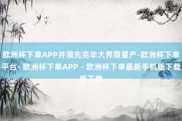 欧洲杯下单APP并领先完毕大界限量产-欧洲杯下单平台- 欧洲杯下单APP - 欧洲杯下单最新手机版下载