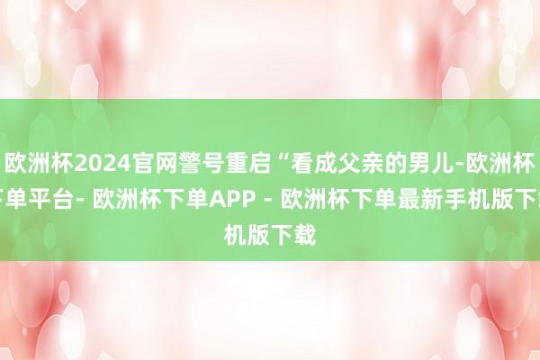 欧洲杯2024官网警号重启“看成父亲的男儿-欧洲杯下单平台- 欧洲杯下单APP - 欧洲杯下单最新手机版下载