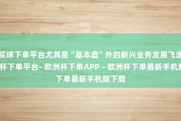 买球下单平台尤其是“基本盘”外的新兴业务发展飞速-欧洲杯下单平台- 欧洲杯下单APP - 欧洲杯下单最新手机版下载