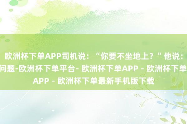 欧洲杯下单APP司机说：“你要不坐地上？”他说：“我这样站着没问题-欧洲杯下单平台- 欧洲杯下单APP - 欧洲杯下单最新手机版下载