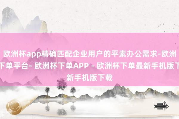 欧洲杯app精确匹配企业用户的平素办公需求-欧洲杯下单平台- 欧洲杯下单APP - 欧洲杯下单最新手机版下载