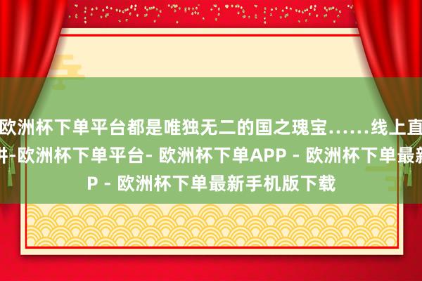 欧洲杯下单平台都是唯独无二的国之瑰宝……线上直播间同步开讲-欧洲杯下单平台- 欧洲杯下单APP - 欧洲杯下单最新手机版下载
