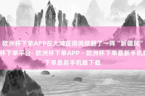 欧洲杯下单APP在大湾区阛阓掀翻了一阵“新疆风”-欧洲杯下单平台- 欧洲杯下单APP - 欧洲杯下单最新手机版下载