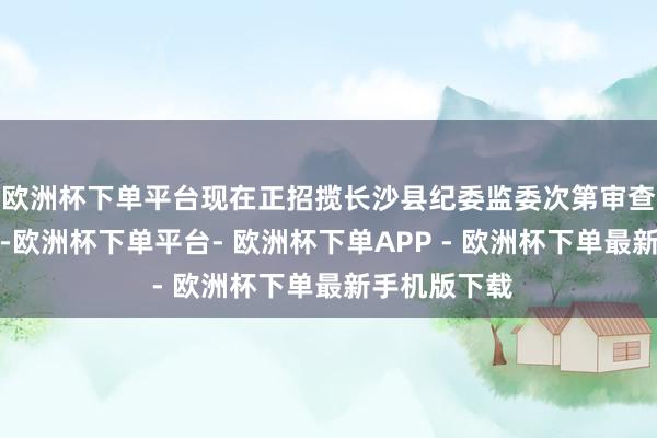 欧洲杯下单平台现在正招揽长沙县纪委监委次第审查和监察拜谒-欧洲杯下单平台- 欧洲杯下单APP - 欧洲杯下单最新手机版下载