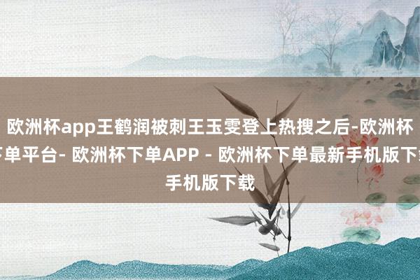 欧洲杯app王鹤润被刺王玉雯登上热搜之后-欧洲杯下单平台- 欧洲杯下单APP - 欧洲杯下单最新手机版下载