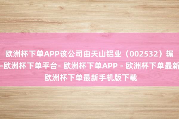 欧洲杯下单APP该公司由天山铝业（002532）辗转全资执股-欧洲杯下单平台- 欧洲杯下单APP - 欧洲杯下单最新手机版下载