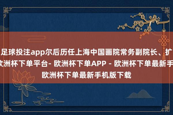 足球投注app尔后历任上海中国画院常务副院长、扩充院长-欧洲杯下单平台- 欧洲杯下单APP - 欧洲杯下单最新手机版下载