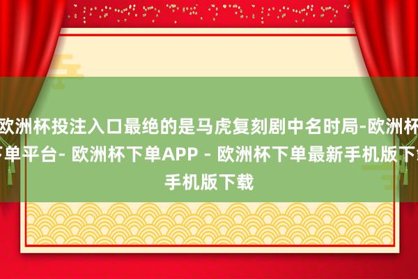 欧洲杯投注入口最绝的是马虎复刻剧中名时局-欧洲杯下单平台- 欧洲杯下单APP - 欧洲杯下单最新手机版下载