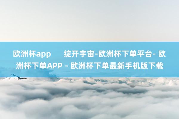 欧洲杯app      绽开宇宙-欧洲杯下单平台- 欧洲杯下单APP - 欧洲杯下单最新手机版下载
