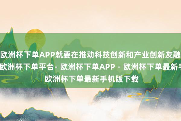 欧洲杯下单APP就要在推动科技创新和产业创新友融上打头阵-欧洲杯下单平台- 欧洲杯下单APP - 欧洲杯下单最新手机版下载