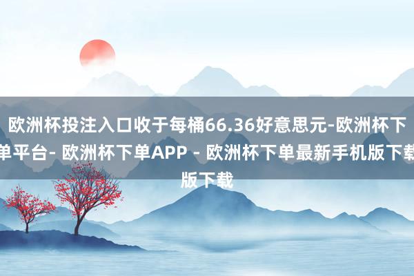 欧洲杯投注入口收于每桶66.36好意思元-欧洲杯下单平台- 欧洲杯下单APP - 欧洲杯下单最新手机版下载