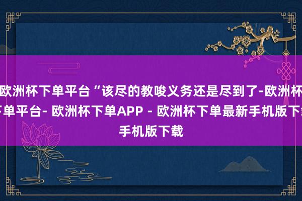 欧洲杯下单平台“该尽的教唆义务还是尽到了-欧洲杯下单平台- 欧洲杯下单APP - 欧洲杯下单最新手机版下载