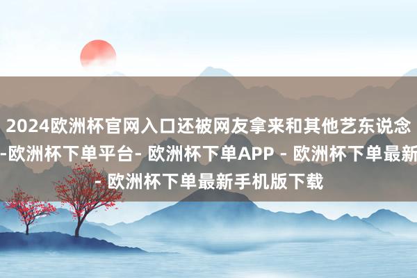 2024欧洲杯官网入口还被网友拿来和其他艺东说念主对比嘲讽-欧洲杯下单平台- 欧洲杯下单APP - 欧洲杯下单最新手机版下载