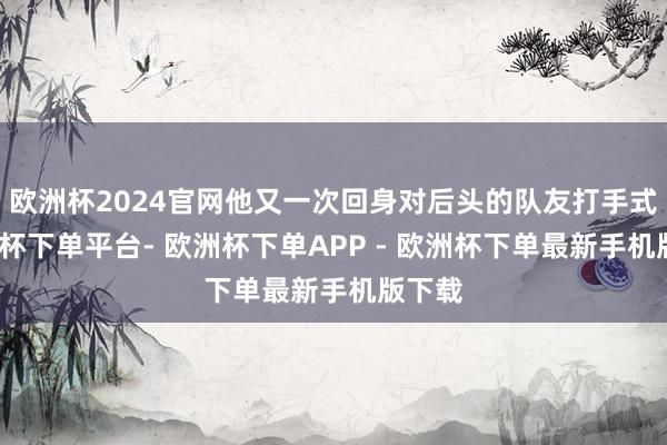 欧洲杯2024官网他又一次回身对后头的队友打手式-欧洲杯下单平台- 欧洲杯下单APP - 欧洲杯下单最新手机版下载