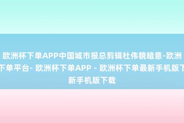 欧洲杯下单APP中国城市报总剪辑杜伟貌暗意-欧洲杯下单平台- 欧洲杯下单APP - 欧洲杯下单最新手机版下载