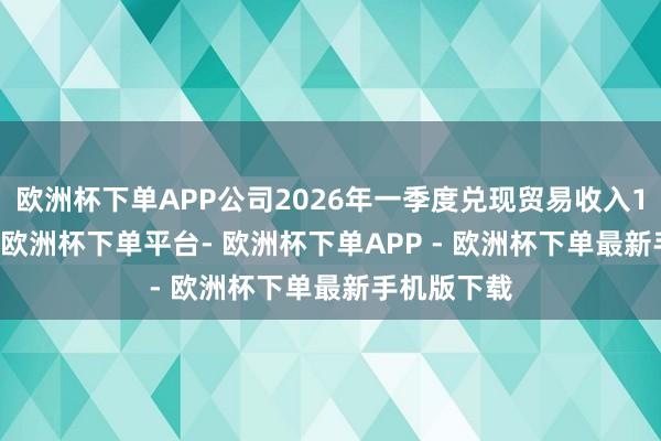 欧洲杯下单APP公司2026年一季度兑现贸易收入14.18亿元-欧洲杯下单平台- 欧洲杯下单APP - 欧洲杯下单最新手机版下载