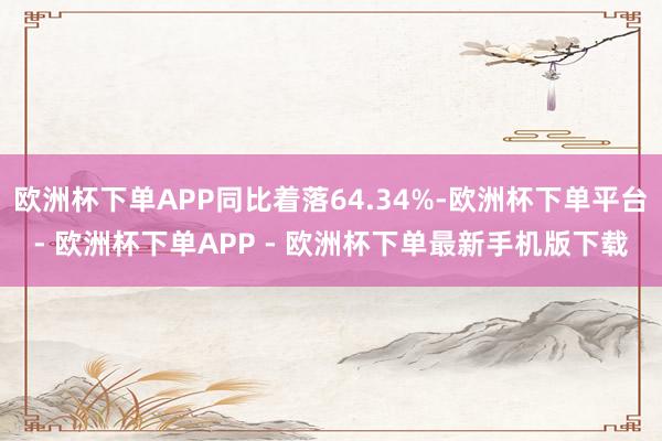 欧洲杯下单APP同比着落64.34%-欧洲杯下单平台- 欧洲杯下单APP - 欧洲杯下单最新手机版下载