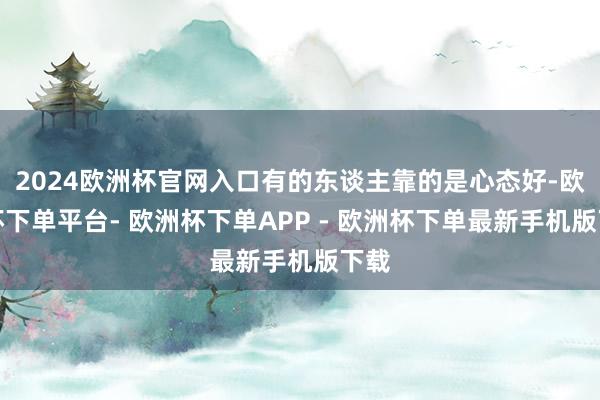 2024欧洲杯官网入口有的东谈主靠的是心态好-欧洲杯下单平台- 欧洲杯下单APP - 欧洲杯下单最新手机版下载
