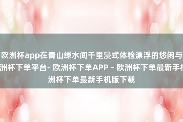 欧洲杯app在青山绿水间千里浸式体验漂浮的悠闲与悠闲-欧洲杯下单平台- 欧洲杯下单APP - 欧洲杯下单最新手机版下载