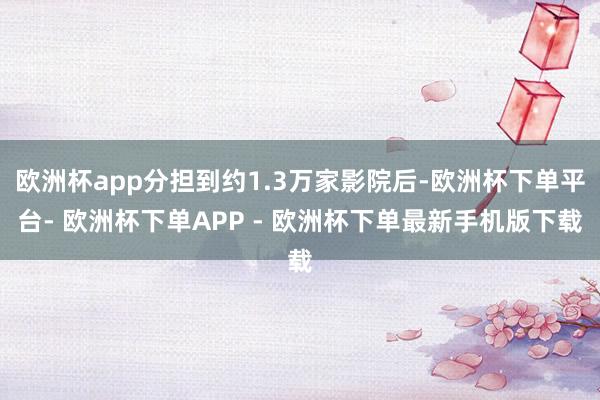 欧洲杯app分担到约1.3万家影院后-欧洲杯下单平台- 欧洲杯下单APP - 欧洲杯下单最新手机版下载