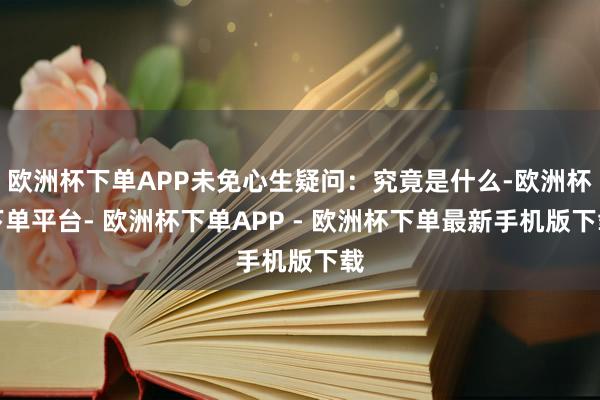 欧洲杯下单APP未免心生疑问：究竟是什么-欧洲杯下单平台- 欧洲杯下单APP - 欧洲杯下单最新手机版下载
